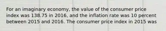 For an imaginary economy, the value of the consumer price index was 138.75 in 2016, and the inflation rate was 10 percent between 2015 and 2016. The consumer price index in 2015 was