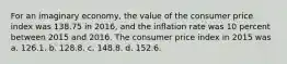 For an imaginary economy, the value of the consumer price index was 138.75 in 2016, and the inflation rate was 10 percent between 2015 and 2016. The consumer price index in 2015 was a. 126.1. b. 128.8. c. 148.8. d. 152.6.