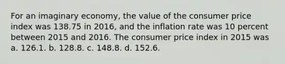 For an imaginary economy, the value of the consumer price index was 138.75 in 2016, and the inflation rate was 10 percent between 2015 and 2016. The consumer price index in 2015 was a. 126.1. b. 128.8. c. 148.8. d. 152.6.