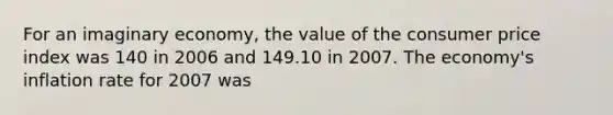 For an imaginary economy, the value of the consumer price index was 140 in 2006 and 149.10 in 2007. The economy's inflation rate for 2007 was