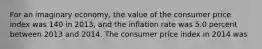 For an imaginary economy, the value of the consumer price index was 140 in 2013, and the inflation rate was 5.0 percent between 2013 and 2014. The consumer price index in 2014 was