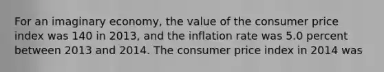 For an imaginary economy, the value of the consumer price index was 140 in 2013, and the inflation rate was 5.0 percent between 2013 and 2014. The consumer price index in 2014 was