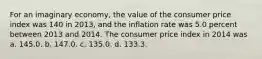 For an imaginary economy, the value of the consumer price index was 140 in 2013, and the inflation rate was 5.0 percent between 2013 and 2014. The consumer price index in 2014 was a. 145.0. b. 147.0. c. 135.0. d. 133.3.