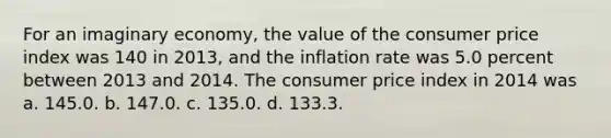 For an imaginary economy, the value of the consumer price index was 140 in 2013, and the inflation rate was 5.0 percent between 2013 and 2014. The consumer price index in 2014 was a. 145.0. b. 147.0. c. 135.0. d. 133.3.