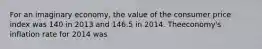 For an imaginary economy, the value of the consumer price index was 140 in 2013 and 146.5 in 2014. Theeconomy's inflation rate for 2014 was