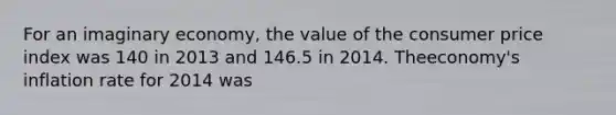 For an imaginary economy, the value of the consumer price index was 140 in 2013 and 146.5 in 2014. Theeconomy's inflation rate for 2014 was