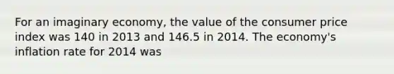 For an imaginary economy, the value of the consumer price index was 140 in 2013 and 146.5 in 2014. The economy's inflation rate for 2014 was