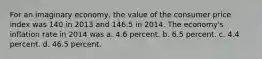 For an imaginary economy, the value of the consumer price index was 140 in 2013 and 146.5 in 2014. The economy's inflation rate in 2014 was a. 4.6 percent. b. 6.5 percent. c. 4.4 percent. d. 46.5 percent.