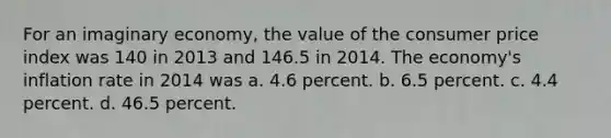 For an imaginary economy, the value of the consumer price index was 140 in 2013 and 146.5 in 2014. The economy's inflation rate in 2014 was a. 4.6 percent. b. 6.5 percent. c. 4.4 percent. d. 46.5 percent.