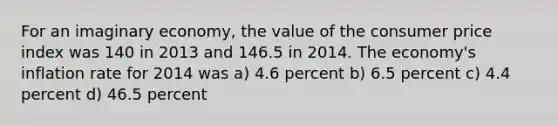 For an imaginary economy, the value of the consumer price index was 140 in 2013 and 146.5 in 2014. The economy's inflation rate for 2014 was a) 4.6 percent b) 6.5 percent c) 4.4 percent d) 46.5 percent