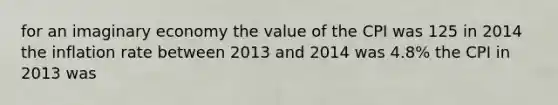 for an imaginary economy the value of the CPI was 125 in 2014 the inflation rate between 2013 and 2014 was 4.8% the CPI in 2013 was