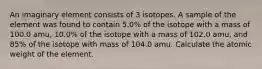 An imaginary element consists of 3 isotopes. A sample of the element was found to contain 5.0% of the isotope with a mass of 100.0 amu, 10.0% of the isotope with a mass of 102.0 amu, and 85% of the isotope with mass of 104.0 amu. Calculate the atomic weight of the element.