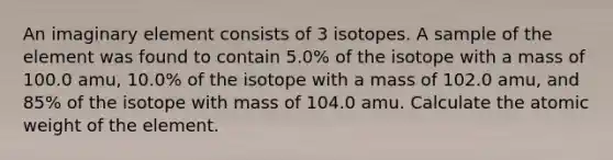 An imaginary element consists of 3 isotopes. A sample of the element was found to contain 5.0% of the isotope with a mass of 100.0 amu, 10.0% of the isotope with a mass of 102.0 amu, and 85% of the isotope with mass of 104.0 amu. Calculate the atomic weight of the element.