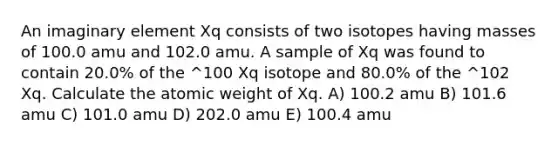 An imaginary element Xq consists of two isotopes having masses of 100.0 amu and 102.0 amu. A sample of Xq was found to contain 20.0% of the ^100 Xq isotope and 80.0% of the ^102 Xq. Calculate the atomic weight of Xq. A) 100.2 amu B) 101.6 amu C) 101.0 amu D) 202.0 amu E) 100.4 amu