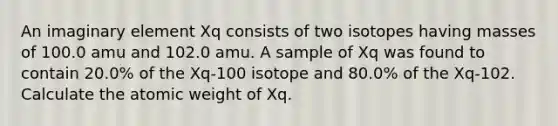 An imaginary element Xq consists of two isotopes having masses of 100.0 amu and 102.0 amu. A sample of Xq was found to contain 20.0% of the Xq-100 isotope and 80.0% of the Xq-102. Calculate the atomic weight of Xq.