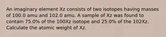 An imaginary element Xz consists of two isotopes having masses of 100.0 amu and 102.0 amu. A sample of Xz was found to contain 75.0% of the 100Xz isotope and 25.0% of the 102Xz. Calculate the atomic weight of Xz.