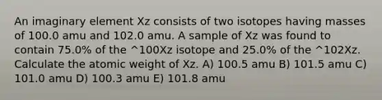 An imaginary element Xz consists of two isotopes having masses of 100.0 amu and 102.0 amu. A sample of Xz was found to contain 75.0% of the ^100Xz isotope and 25.0% of the ^102Xz. Calculate the atomic weight of Xz. A) 100.5 amu B) 101.5 amu C) 101.0 amu D) 100.3 amu E) 101.8 amu