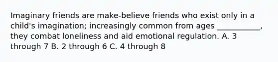 Imaginary friends are make-believe friends who exist only in a child's imagination; increasingly common from ages ___________, they combat loneliness and aid emotional regulation. A. 3 through 7 B. 2 through 6 C. 4 through 8