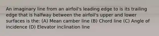 An imaginary line from an airfoil's leading edge to is its trailing edge that is halfway between the airfoil's upper and lower surfaces is the: (A) Mean camber line (B) Chord line (C) Angle of incidence (D) Elevator inclination line