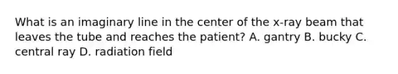 What is an imaginary line in the center of the x-ray beam that leaves the tube and reaches the patient? A. gantry B. bucky C. central ray D. radiation field