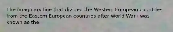 The imaginary line that divided the Westem European countries from the Eastem European countries after World War I was known as the