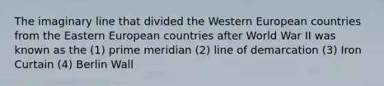 The imaginary line that divided the Western European countries from the Eastern European countries after World War II was known as the (1) prime meridian (2) line of demarcation (3) Iron Curtain (4) Berlin Wall