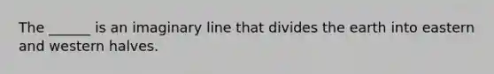 The ______ is an imaginary line that divides the earth into eastern and western halves.