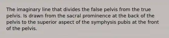 The imaginary line that divides the false pelvis from the true pelvis. Is drawn from the sacral prominence at the back of the pelvis to the superior aspect of the symphysis pubis at the front of the pelvis.