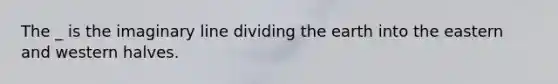 The _ is the imaginary line dividing the earth into the eastern and western halves.