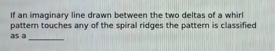 If an imaginary line drawn between the two deltas of a whirl pattern touches any of the spiral ridges the pattern is classified as a _________