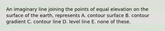 An imaginary line joining the points of equal elevation on the surface of the earth, represents A. contour surface B. contour gradient C. contour line D. level line E. none of these.