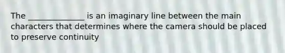 The ______________ is an imaginary line between the main characters that determines where the camera should be placed to preserve continuity