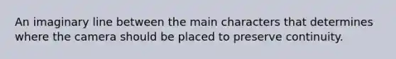An imaginary line between the main characters that determines where the camera should be placed to preserve continuity.