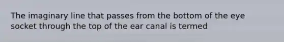 The imaginary line that passes from the bottom of the eye socket through the top of the ear canal is termed