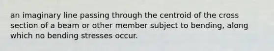 an imaginary line passing through the centroid of the cross section of a beam or other member subject to bending, along which no bending stresses occur.