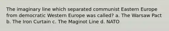 The imaginary line which separated communist Eastern Europe from democratic Western Europe was called? a. The Warsaw Pact b. The Iron Curtain c. The Maginot Line d. NATO