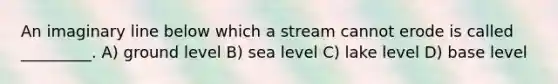 An imaginary line below which a stream cannot erode is called _________. A) ground level B) sea level C) lake level D) base level