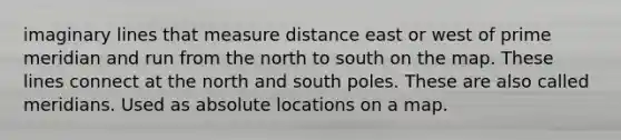 imaginary lines that measure distance east or west of prime meridian and run from the north to south on the map. These lines connect at the north and south poles. These are also called meridians. Used as absolute locations on a map.