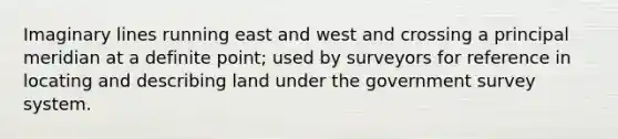 Imaginary lines running east and west and crossing a principal meridian at a definite point; used by surveyors for reference in locating and describing land under the government survey system.