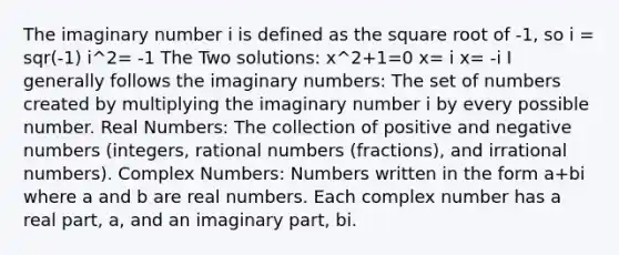 The imaginary number i is defined as the square root of -1, so i = sqr(-1) i^2= -1 The Two solutions: x^2+1=0 x= i x= -i I generally follows the imaginary numbers: The set of numbers created by multiplying the imaginary number i by every possible number. Real Numbers: The collection of positive and negative numbers (integers, rational numbers (fractions), and irrational numbers). Complex Numbers: Numbers written in the form a+bi where a and b are real numbers. Each complex number has a real part, a, and an imaginary part, bi.