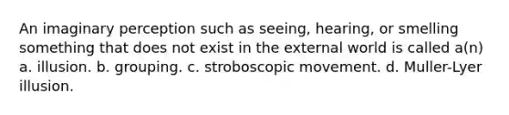 An imaginary perception such as seeing, hearing, or smelling something that does not exist in the external world is called a(n) a. illusion. b. grouping. c. stroboscopic movement. d. Muller-Lyer illusion.