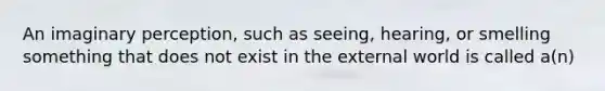 An imaginary perception, such as seeing, hearing, or smelling something that does not exist in the external world is called a(n)