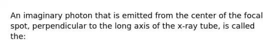 An imaginary photon that is emitted from the center of the focal spot, perpendicular to the long axis of the x-ray tube, is called the: