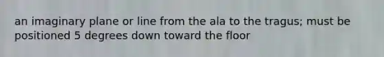 an imaginary plane or line from the ala to the tragus; must be positioned 5 degrees down toward the floor