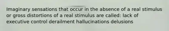 Imaginary sensations that occur in the absence of a real stimulus or gross distortions of a real stimulus are called: lack of executive control derailment hallucinations delusions