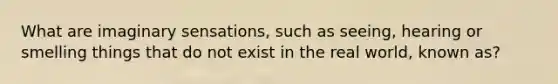 What are imaginary sensations, such as seeing, hearing or smelling things that do not exist in the real world, known as?