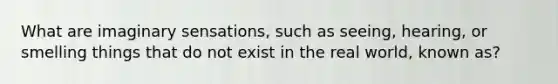 What are imaginary sensations, such as seeing, hearing, or smelling things that do not exist in the real world, known as?