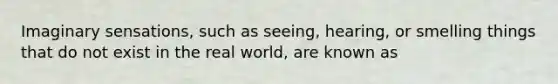 Imaginary sensations, such as seeing, hearing, or smelling things that do not exist in the real world, are known as