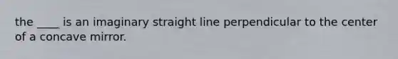 the ____ is an imaginary straight line perpendicular to the center of a concave mirror.