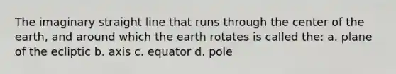 The imaginary straight line that runs through the center of the earth, and around which the earth rotates is called the: a. plane of the ecliptic b. axis c. equator d. pole